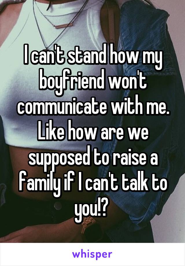 I can't stand how my boyfriend won't communicate with me. Like how are we supposed to raise a family if I can't talk to you!? 