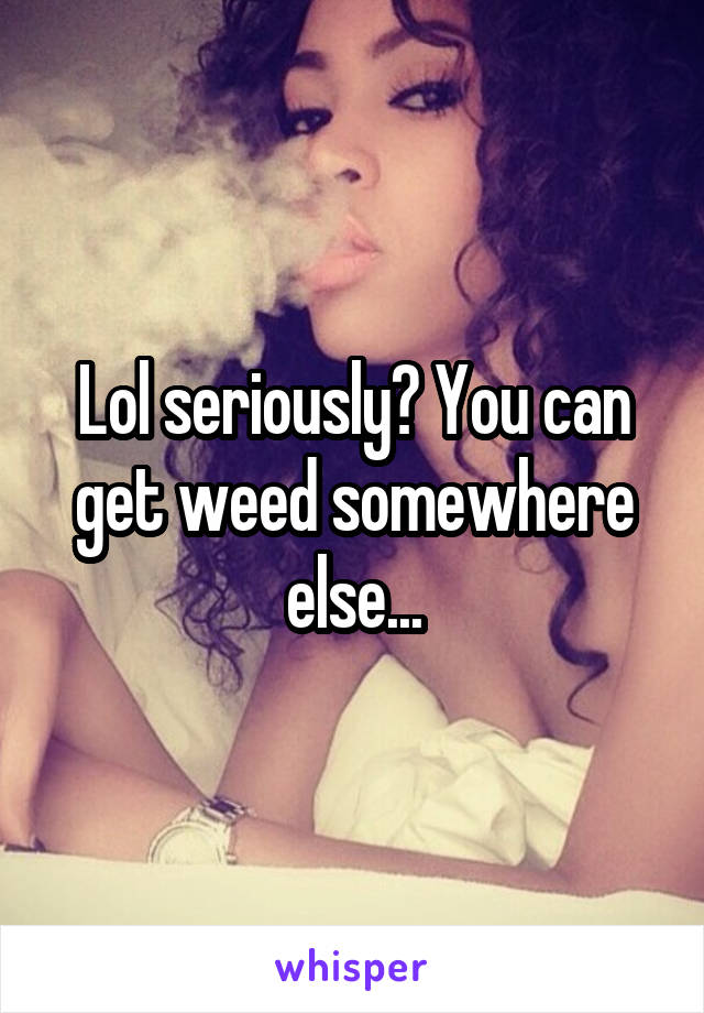 Lol seriously? You can get weed somewhere else...