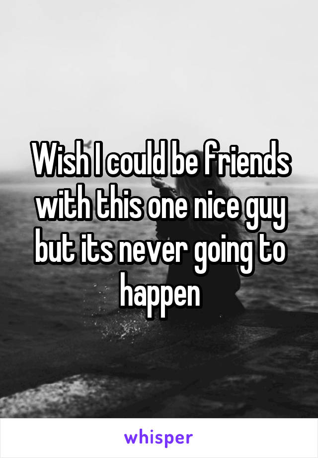 Wish I could be friends with this one nice guy but its never going to happen