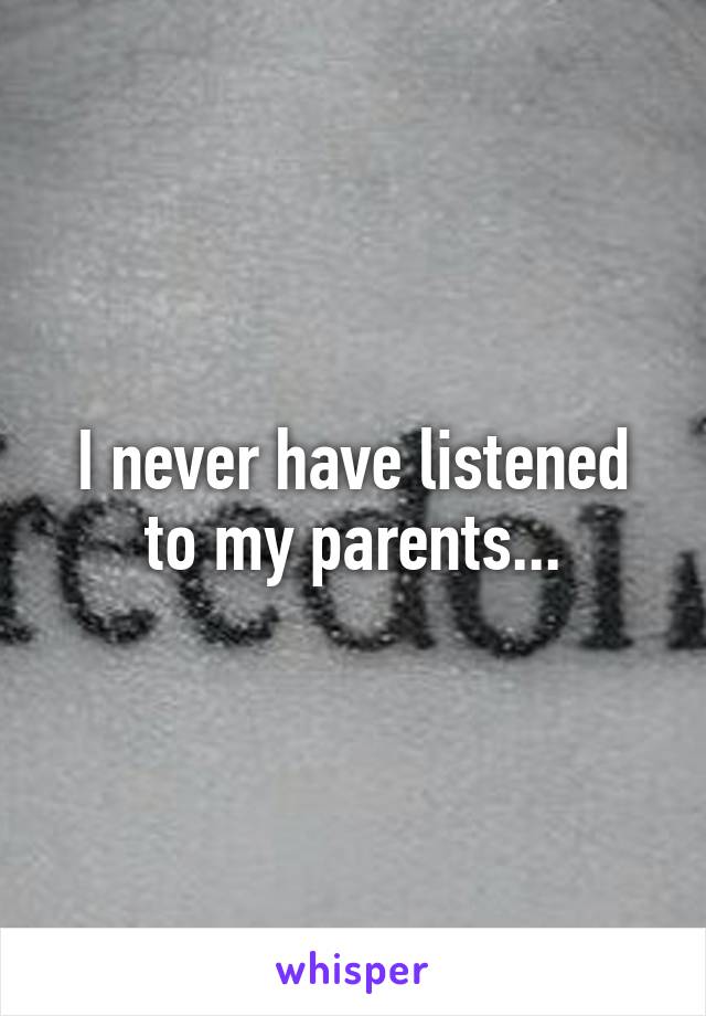 I never have listened to my parents...