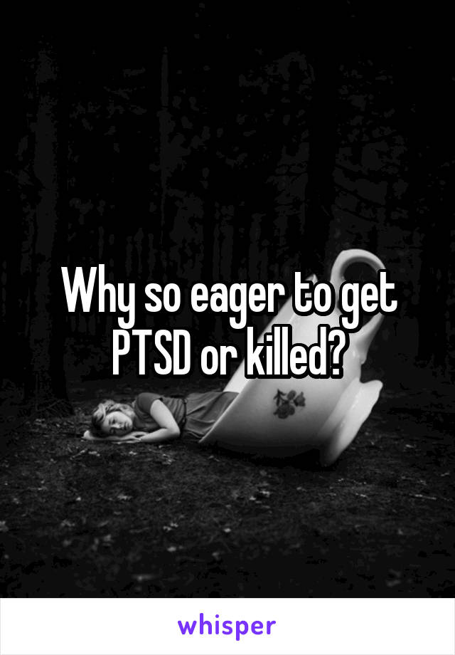 Why so eager to get PTSD or killed?