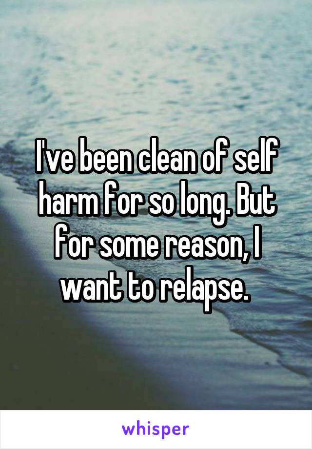 I've been clean of self harm for so long. But for some reason, I want to relapse. 