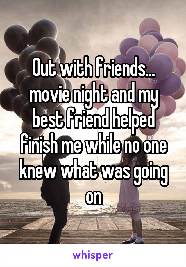 Out with friends... movie night and my best friend helped finish me while no one knew what was going on