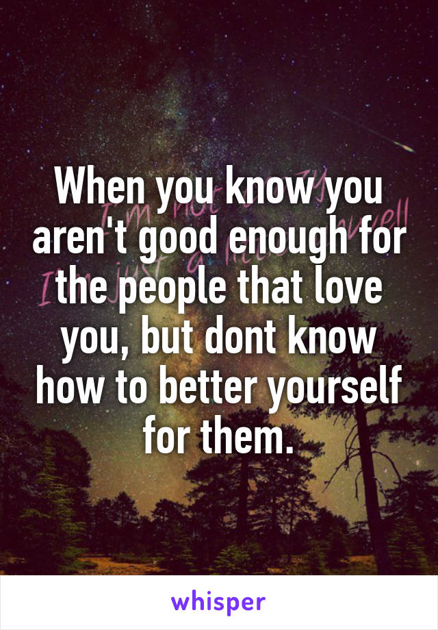 When you know you aren't good enough for the people that love you, but dont know how to better yourself for them.