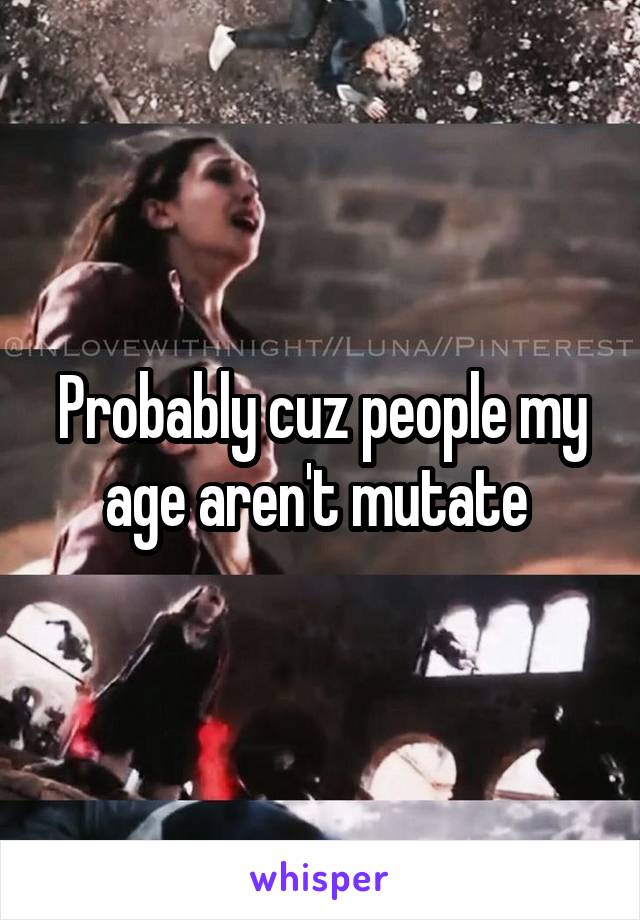 Probably cuz people my age aren't mutate 