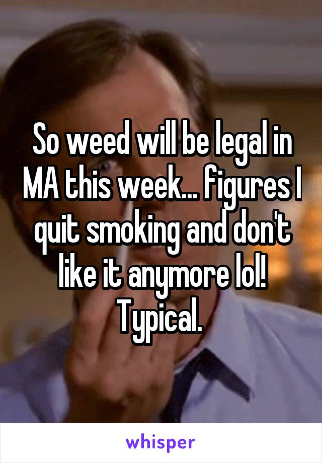 So weed will be legal in MA this week... figures I quit smoking and don't like it anymore lol! Typical. 