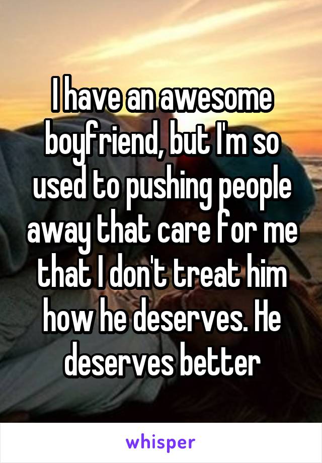 I have an awesome boyfriend, but I'm so used to pushing people away that care for me that I don't treat him how he deserves. He deserves better