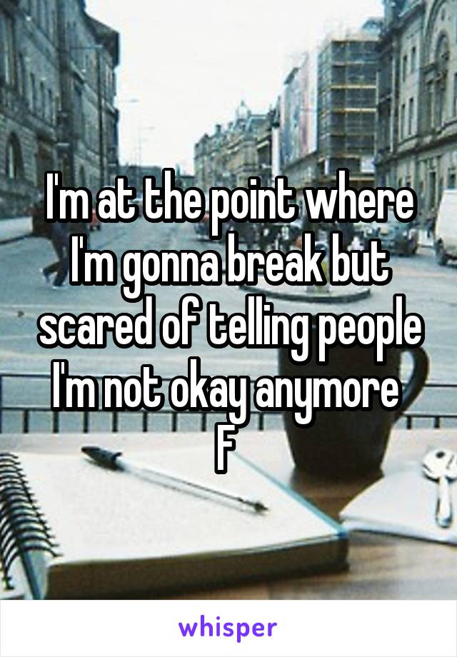 I'm at the point where I'm gonna break but scared of telling people I'm not okay anymore 
F 