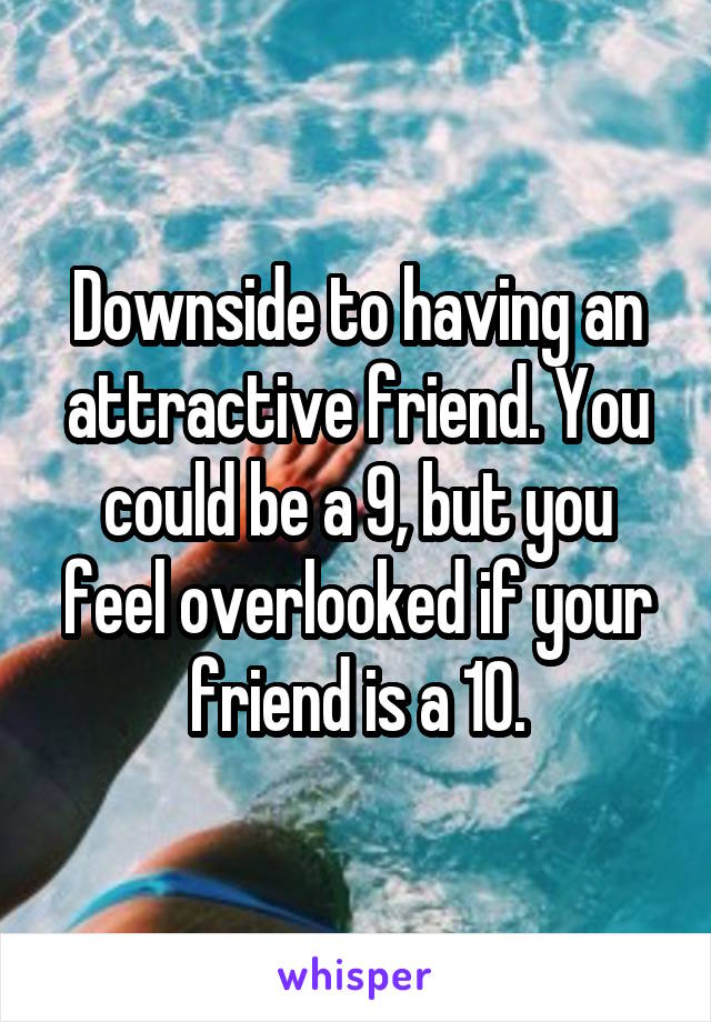 Downside to having an attractive friend. You could be a 9, but you feel overlooked if your friend is a 10.