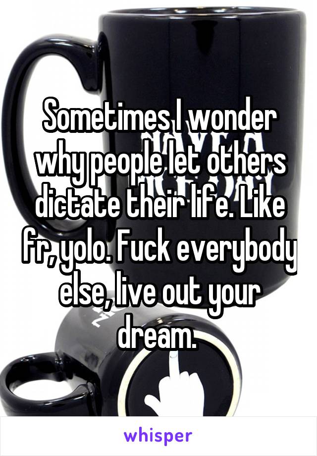 Sometimes I wonder why people let others dictate their life. Like fr, yolo. Fuck everybody else, live out your dream. 