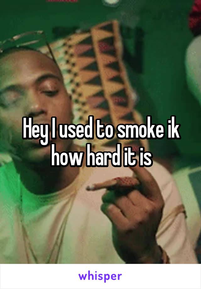Hey I used to smoke ik how hard it is