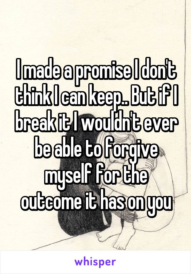 I made a promise I don't think I can keep.. But if I break it I wouldn't ever be able to forgive myself for the outcome it has on you