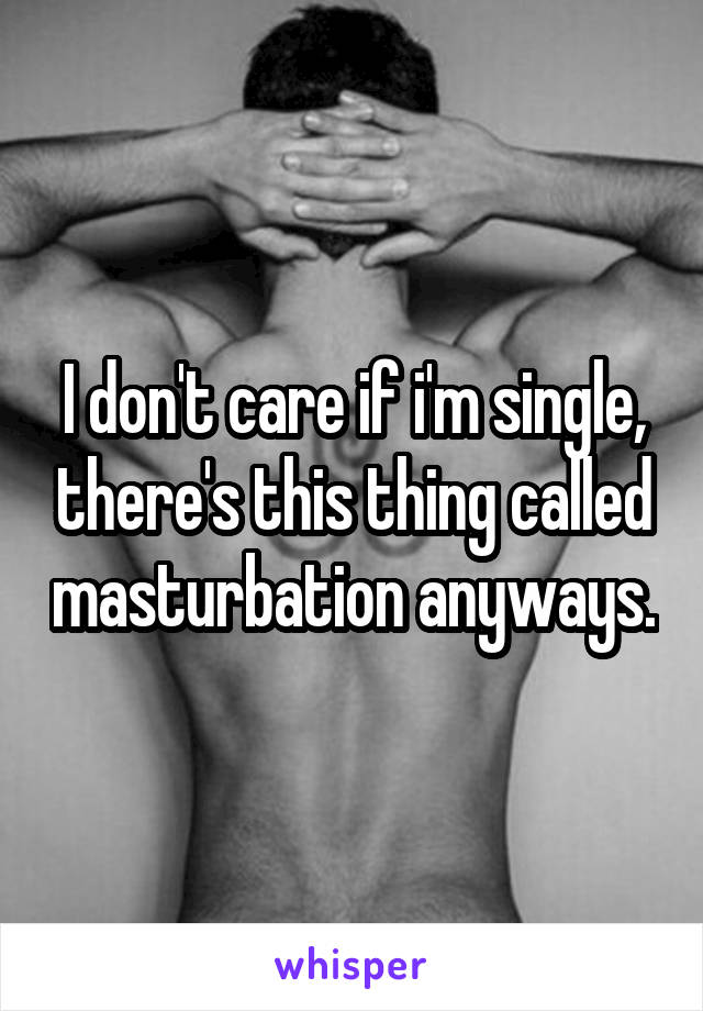 I don't care if i'm single, there's this thing called masturbation anyways.