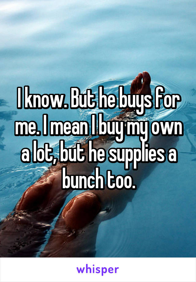 I know. But he buys for me. I mean I buy my own a lot, but he supplies a bunch too.