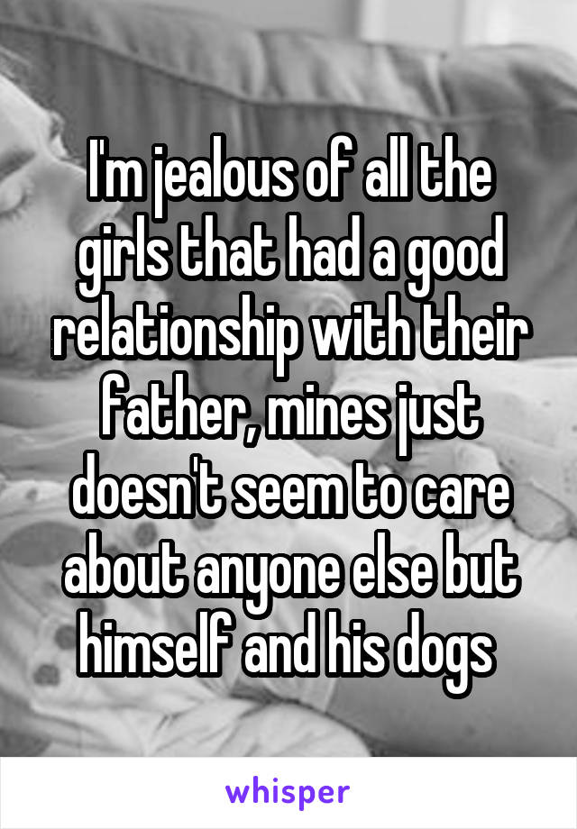 I'm jealous of all the girls that had a good relationship with their father, mines just doesn't seem to care about anyone else but himself and his dogs 