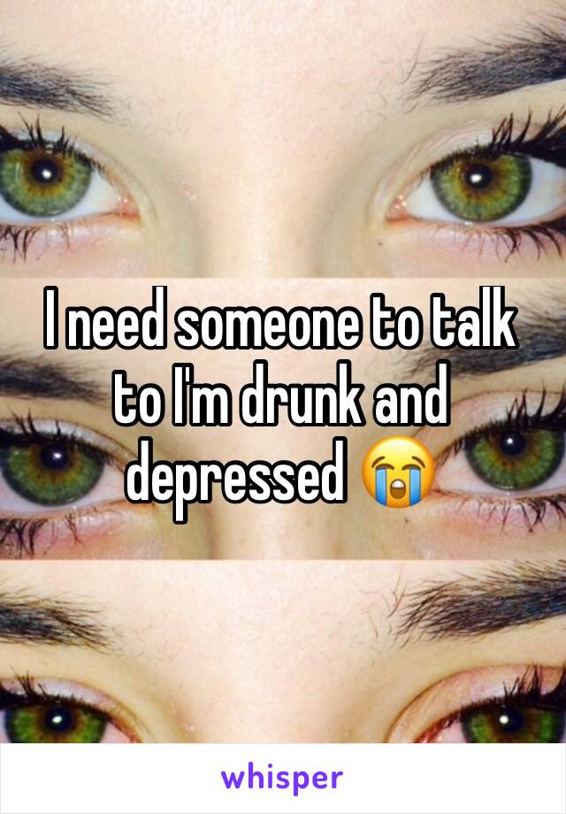 I need someone to talk to I'm drunk and depressed 😭