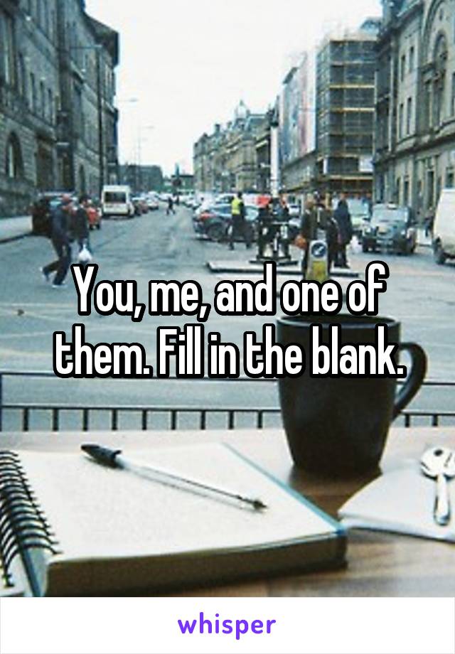 You, me, and one of them. Fill in the blank.