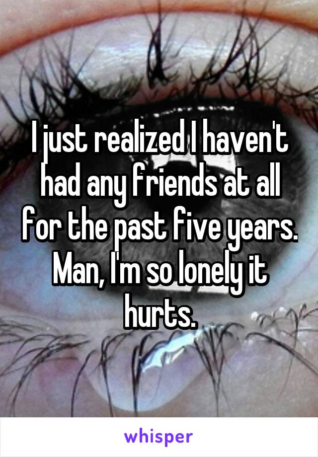 I just realized I haven't had any friends at all for the past five years. Man, I'm so lonely it hurts.