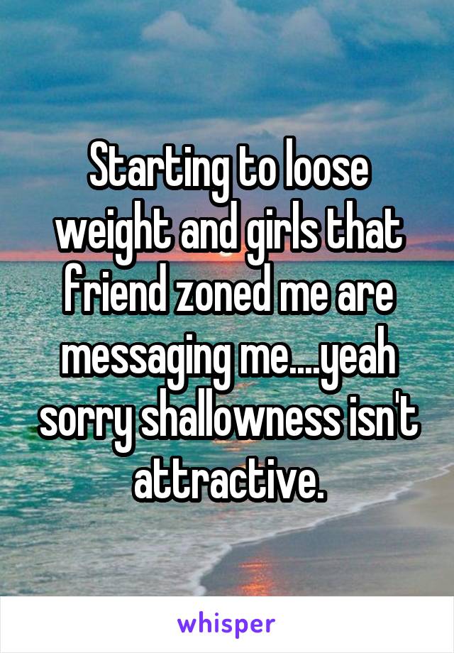 Starting to loose weight and girls that friend zoned me are messaging me....yeah sorry shallowness isn't attractive.