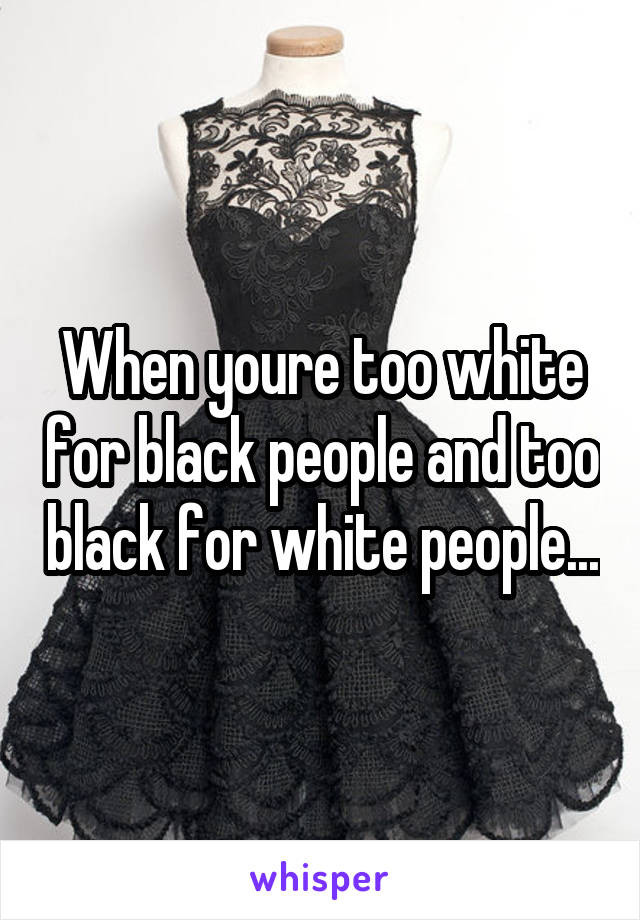 When youre too white for black people and too black for white people...