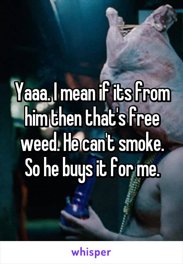 Yaaa. I mean if its from him then that's free weed. He can't smoke. So he buys it for me.