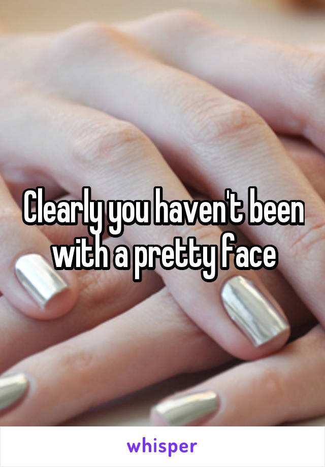 Clearly you haven't been with a pretty face