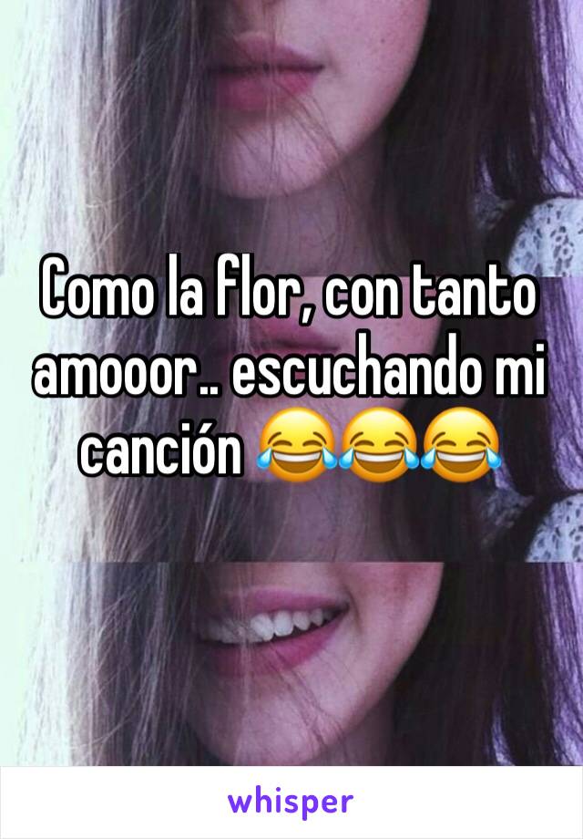 Como la flor, con tanto amooor.. escuchando mi canción 😂😂😂