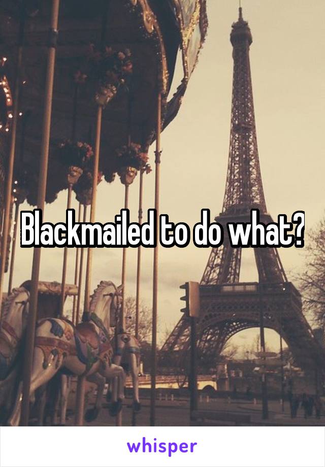 Blackmailed to do what?