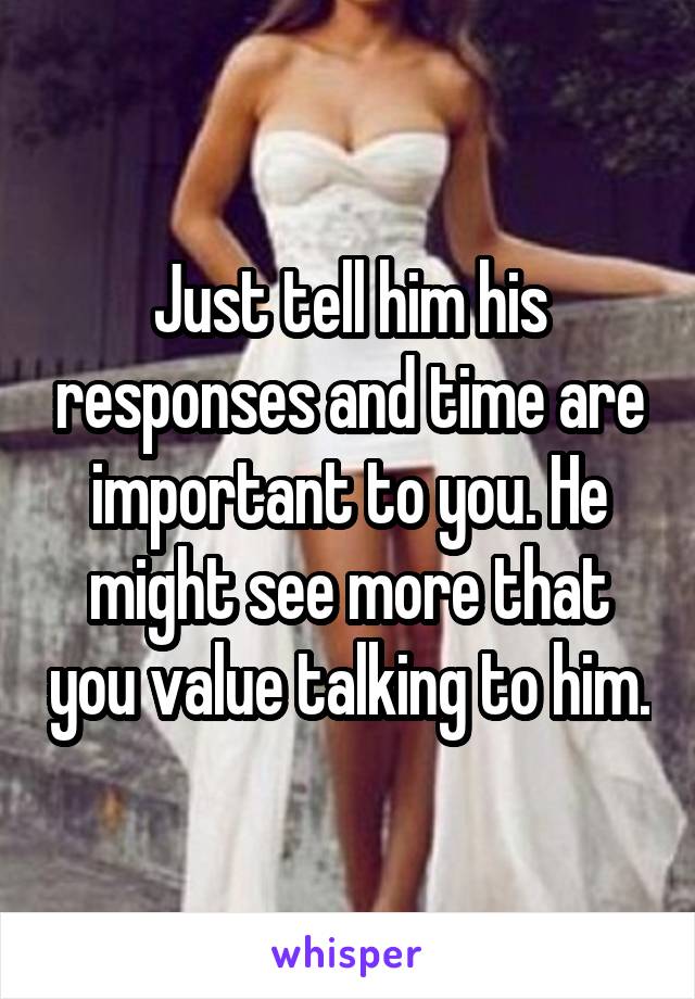 Just tell him his responses and time are important to you. He might see more that you value talking to him.