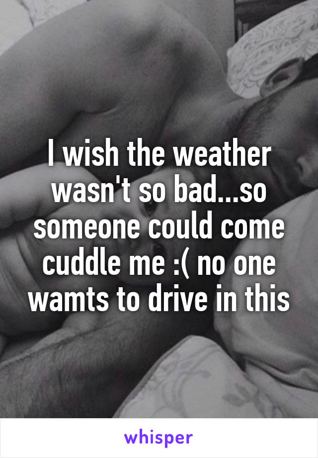 I wish the weather wasn't so bad...so someone could come cuddle me :( no one wamts to drive in this