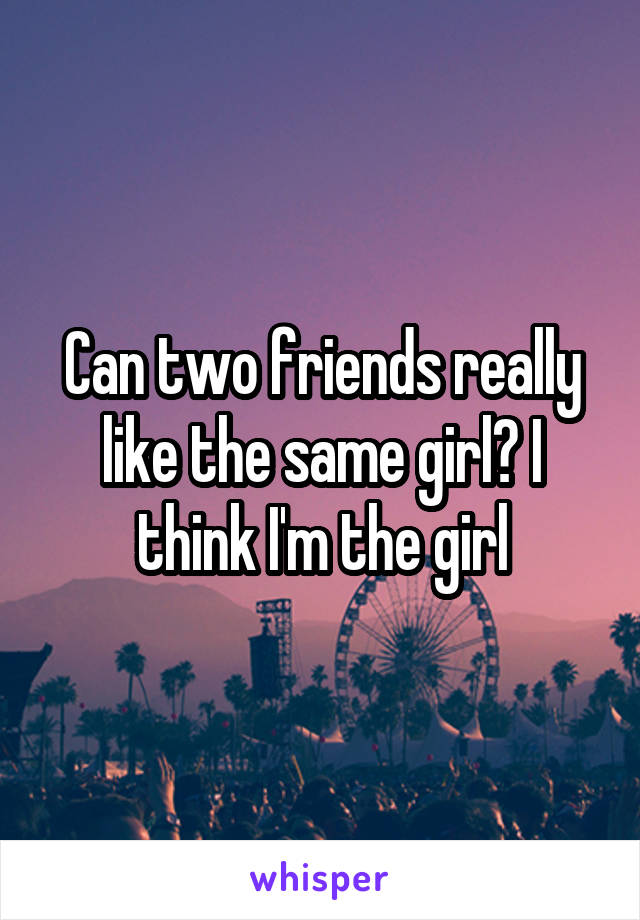 Can two friends really like the same girl? I think I'm the girl