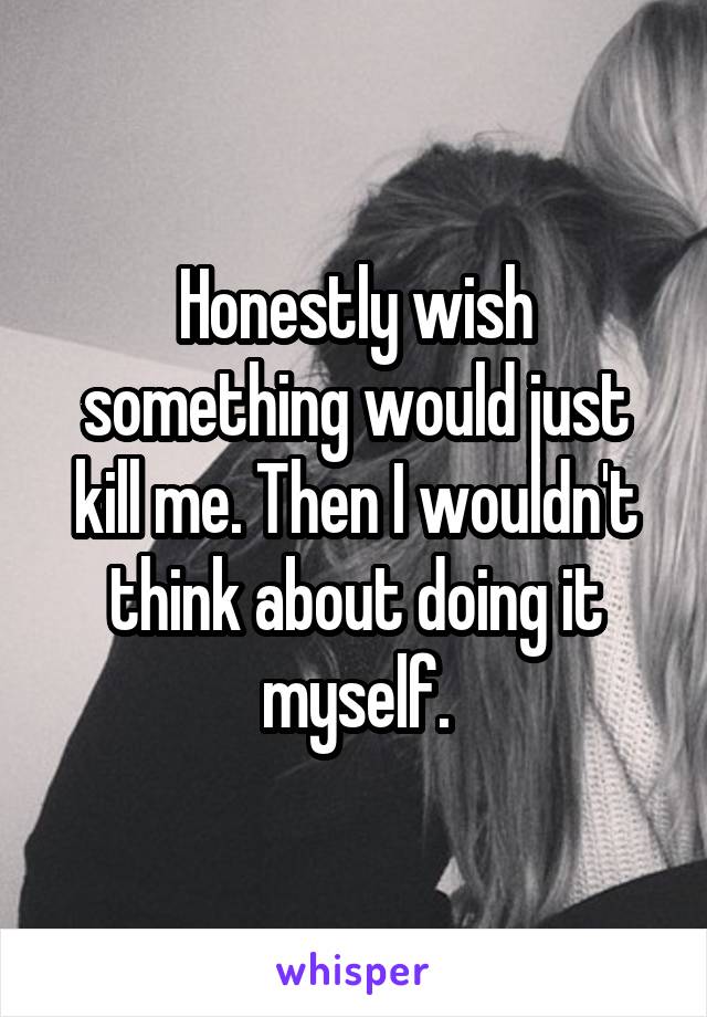 Honestly wish something would just kill me. Then I wouldn't think about doing it myself.