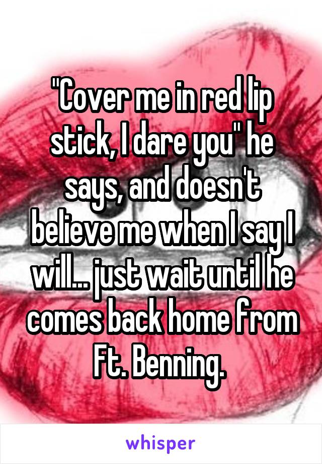 "Cover me in red lip stick, I dare you" he says, and doesn't believe me when I say I will... just wait until he comes back home from Ft. Benning. 