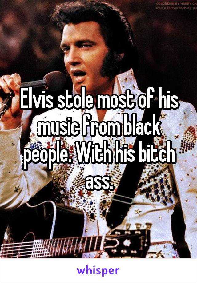 Elvis stole most of his music from black people. With his bitch ass.