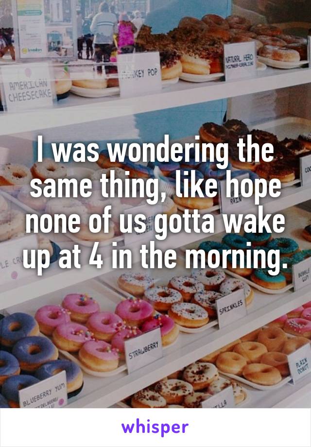 I was wondering the same thing, like hope none of us gotta wake up at 4 in the morning. 