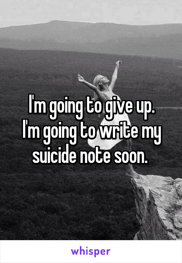 I'm going to give up.
I'm going to write my suicide note soon. 