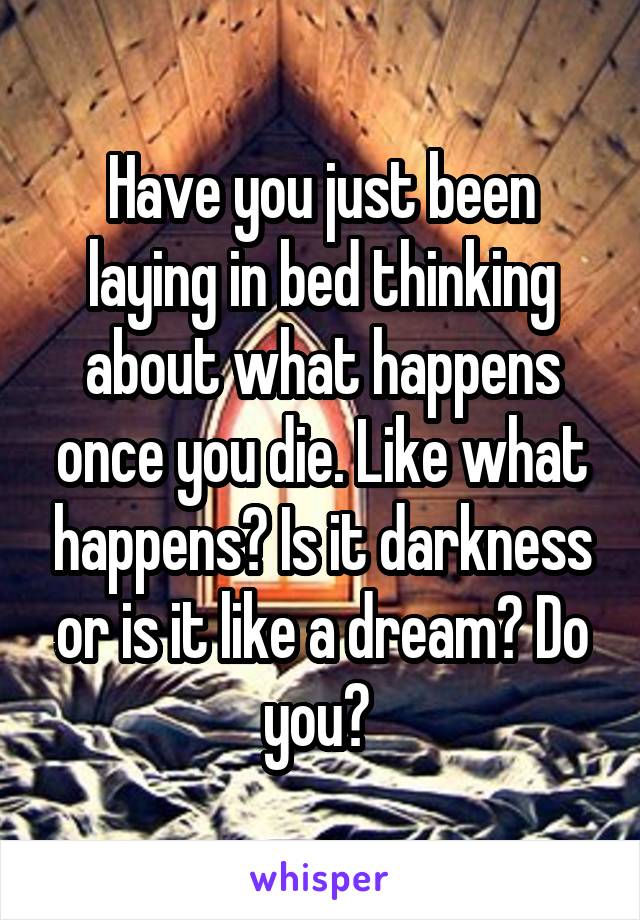 Have you just been laying in bed thinking about what happens once you die. Like what happens? Is it darkness or is it like a dream? Do you? 