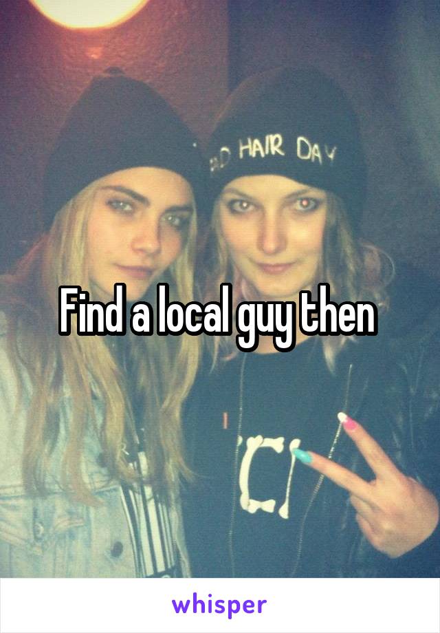 Find a local guy then 