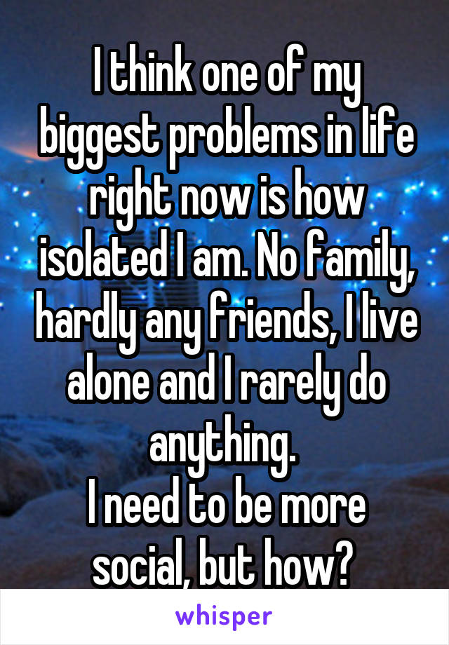 I think one of my biggest problems in life right now is how isolated I am. No family, hardly any friends, I live alone and I rarely do anything. 
I need to be more social, but how? 