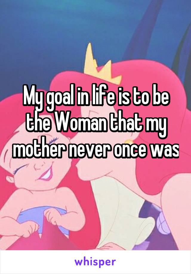 My goal in life is to be the Woman that my mother never once was 