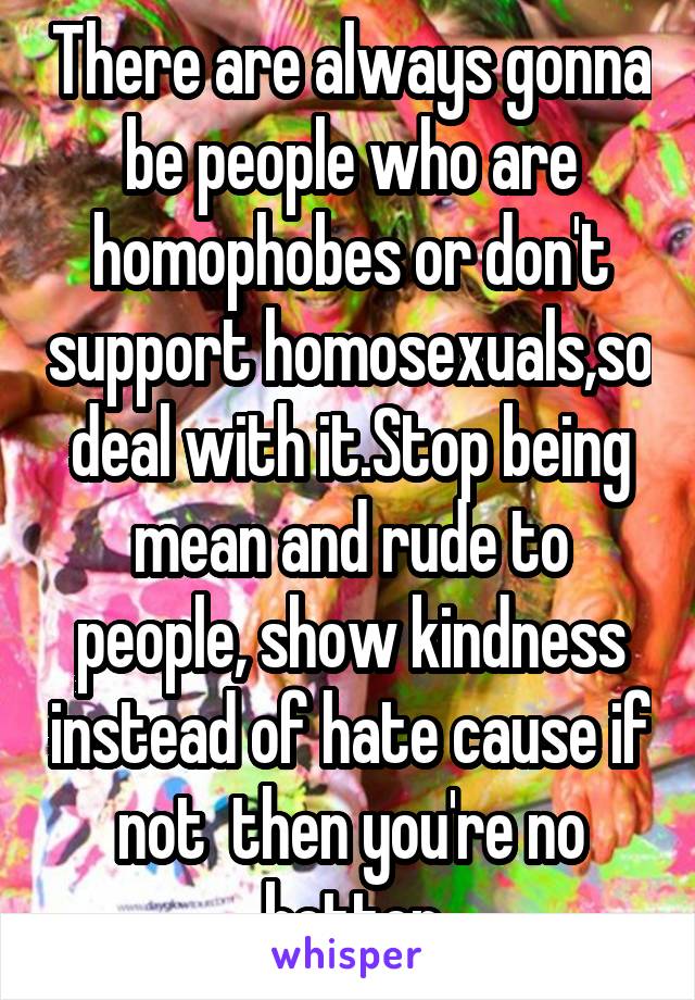 There are always gonna be people who are homophobes or don't support homosexuals,so deal with it.Stop being mean and rude to people, show kindness instead of hate cause if not  then you're no better