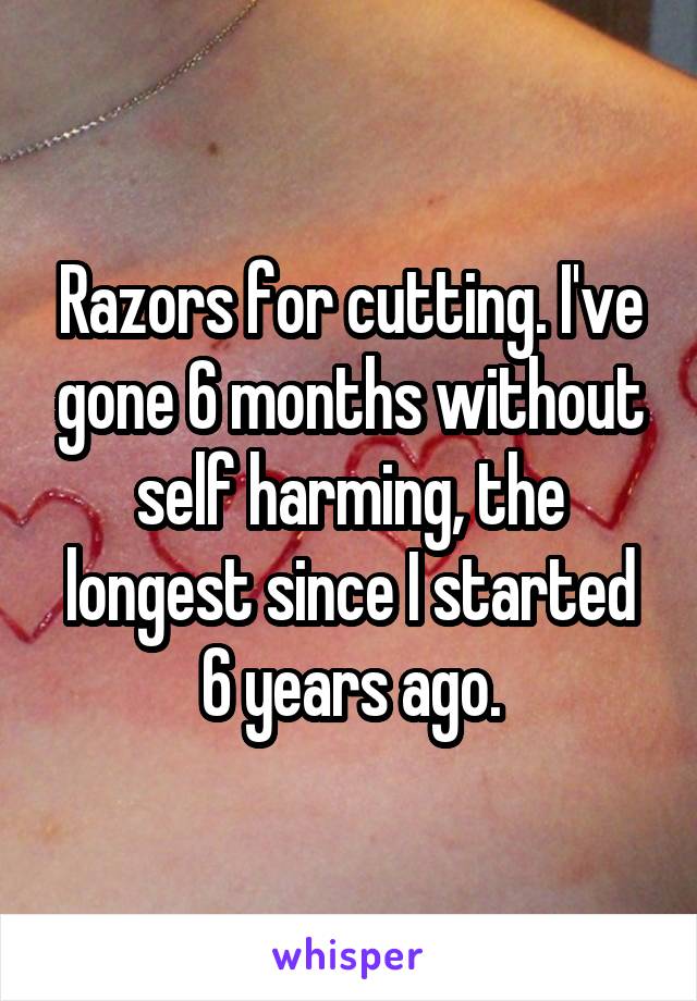 Razors for cutting. I've gone 6 months without self harming, the longest since I started 6 years ago.