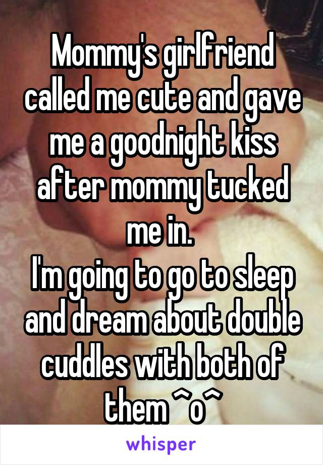 Mommy's girlfriend called me cute and gave me a goodnight kiss after mommy tucked me in. 
I'm going to go to sleep and dream about double cuddles with both of them ^o^