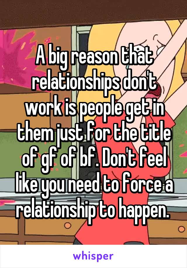 A big reason that relationships don't work is people get in them just for the title of gf of bf. Don't feel like you need to force a relationship to happen. 