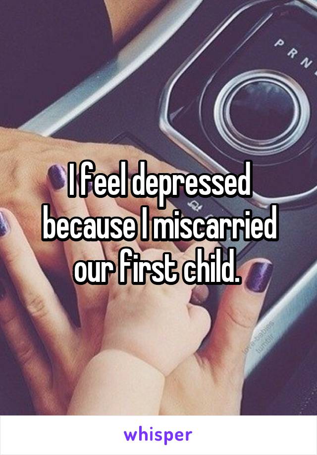 I feel depressed because I miscarried our first child. 