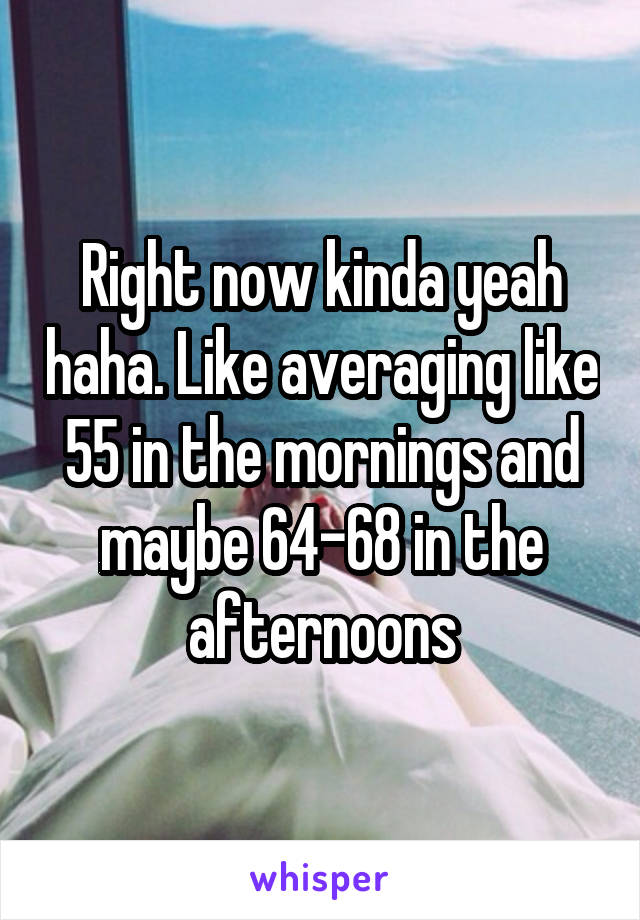 Right now kinda yeah haha. Like averaging like 55 in the mornings and maybe 64-68 in the afternoons
