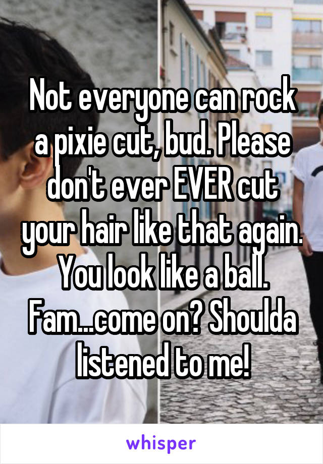 Not everyone can rock a pixie cut, bud. Please don't ever EVER cut your hair like that again. You look like a ball. Fam...come on? Shoulda listened to me!