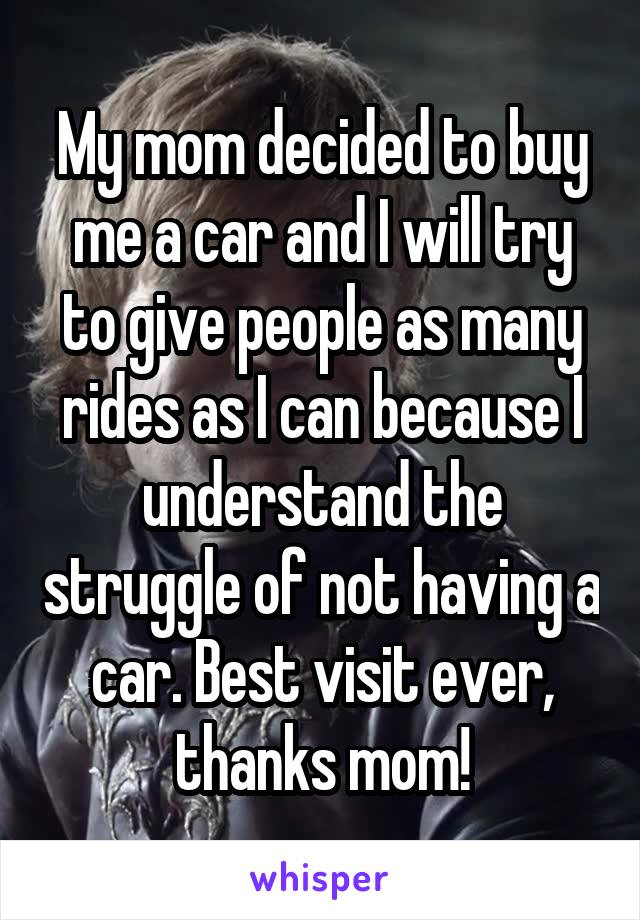 My mom decided to buy me a car and I will try to give people as many rides as I can because I understand the struggle of not having a car. Best visit ever, thanks mom!