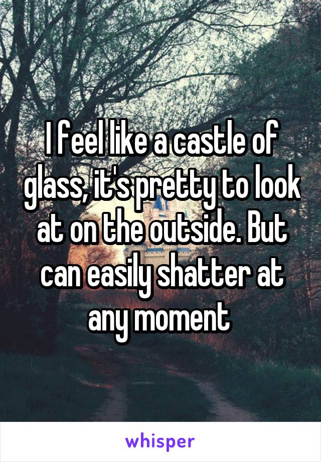 I feel like a castle of glass, it's pretty to look at on the outside. But can easily shatter at any moment 