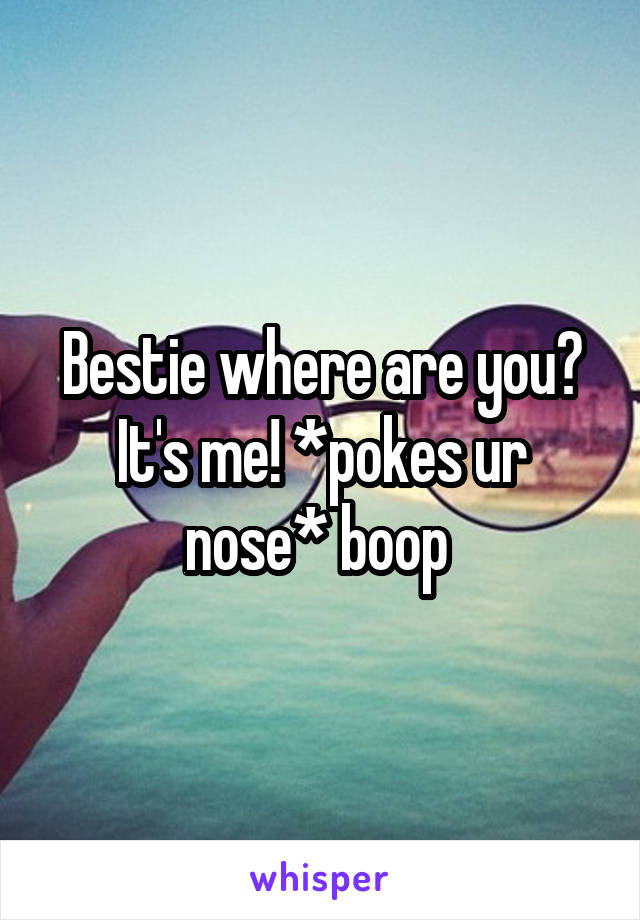 Bestie where are you? It's me! *pokes ur nose* boop 